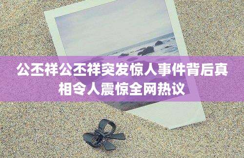公丕祥公丕祥突发惊人事件背后真相令人震惊全网热议