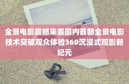 全景电影震撼来袭国内首部全景电影技术突破观众体验360沉浸式观影新纪元