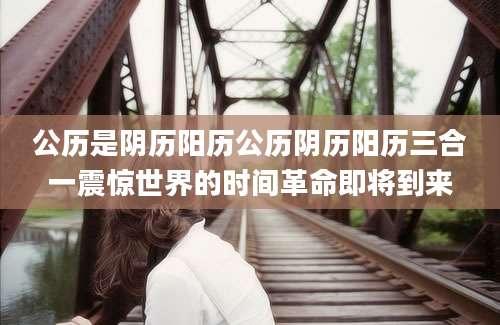 公历是阴历阳历公历阴历阳历三合一震惊世界的时间革命即将到来