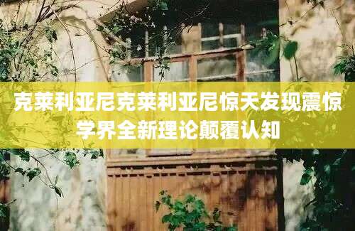 克莱利亚尼克莱利亚尼惊天发现震惊学界全新理论颠覆认知