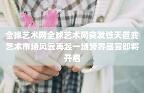 全球艺术网全球艺术网突发惊天巨变艺术市场风云再起一场跨界盛宴即将开启