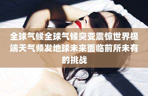 全球气候全球气候突变震惊世界极端天气频发地球未来面临前所未有的挑战