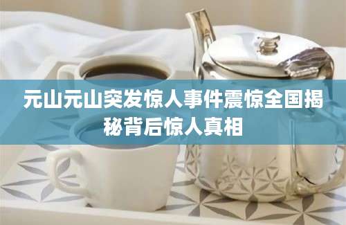 元山元山突发惊人事件震惊全国揭秘背后惊人真相