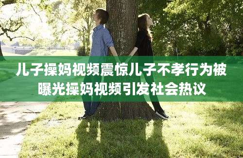 儿子操妈视频震惊儿子不孝行为被曝光操妈视频引发社会热议