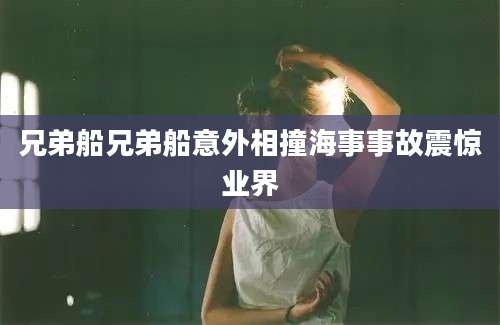 兄弟船兄弟船意外相撞海事事故震惊业界