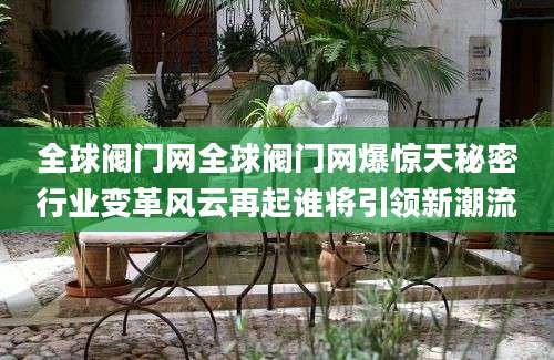 全球阀门网全球阀门网爆惊天秘密行业变革风云再起谁将引领新潮流