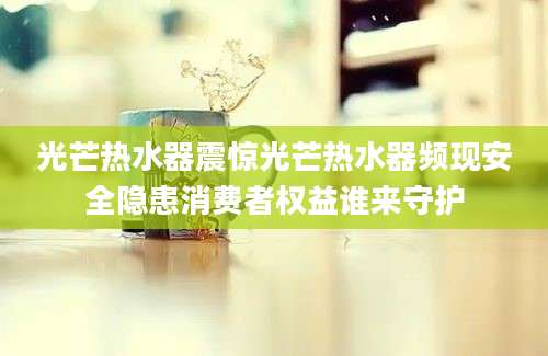 光芒热水器震惊光芒热水器频现安全隐患消费者权益谁来守护
