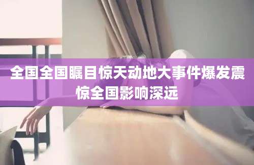 全国全国瞩目惊天动地大事件爆发震惊全国影响深远