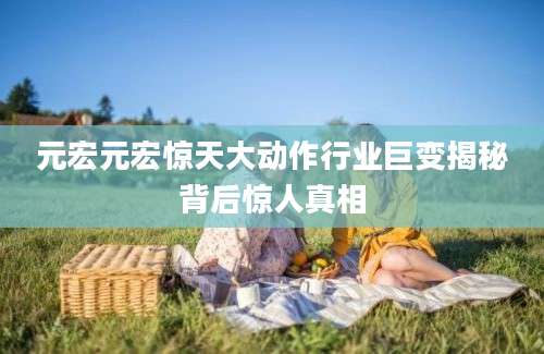 元宏元宏惊天大动作行业巨变揭秘背后惊人真相