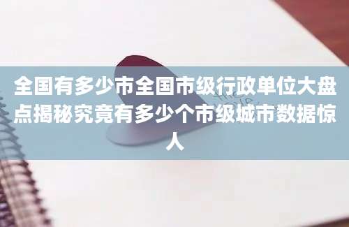 全国有多少市全国市级行政单位大盘点揭秘究竟有多少个市级城市数据惊人