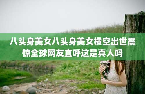 八头身美女八头身美女横空出世震惊全球网友直呼这是真人吗