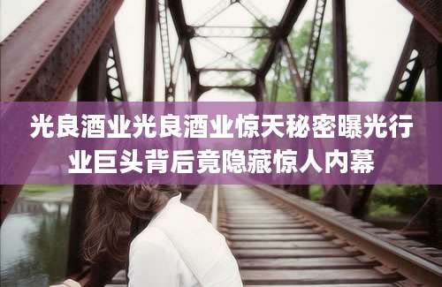 光良酒业光良酒业惊天秘密曝光行业巨头背后竟隐藏惊人内幕