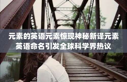 元素的英语元素惊现神秘新译元素英语命名引发全球科学界热议