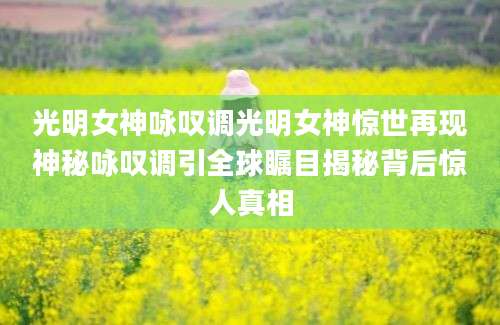 光明女神咏叹调光明女神惊世再现神秘咏叹调引全球瞩目揭秘背后惊人真相