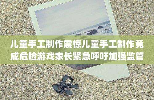 儿童手工制作震惊儿童手工制作竟成危险游戏家长紧急呼吁加强监管