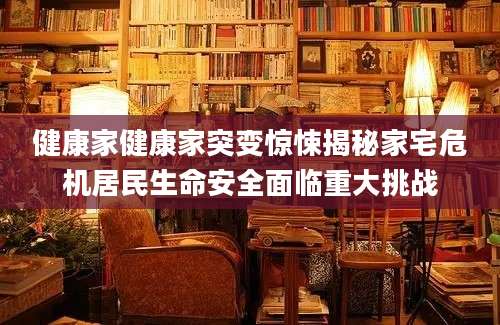 健康家健康家突变惊悚揭秘家宅危机居民生命安全面临重大挑战