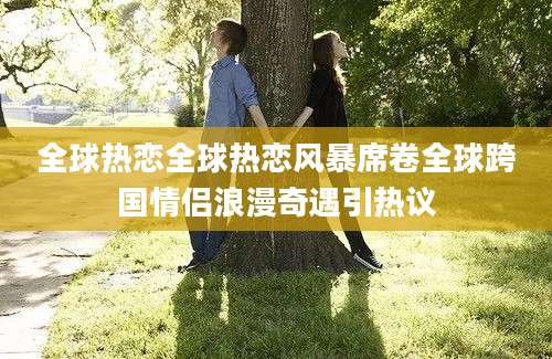 全球热恋全球热恋风暴席卷全球跨国情侣浪漫奇遇引热议