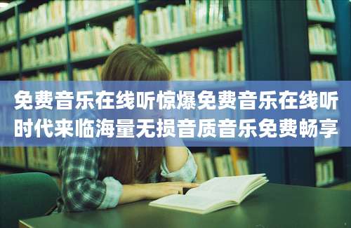 免费音乐在线听惊爆免费音乐在线听时代来临海量无损音质音乐免费畅享