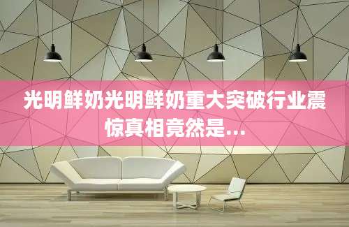 光明鲜奶光明鲜奶重大突破行业震惊真相竟然是...