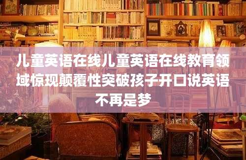 儿童英语在线儿童英语在线教育领域惊现颠覆性突破孩子开口说英语不再是梦