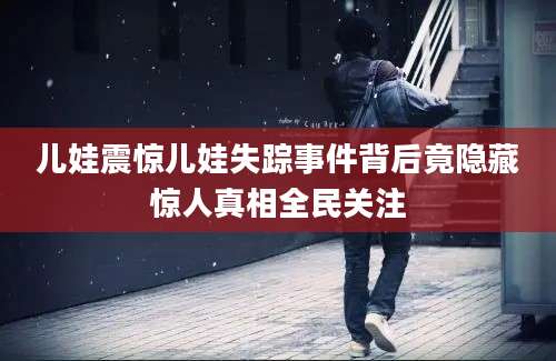 儿娃震惊儿娃失踪事件背后竟隐藏惊人真相全民关注