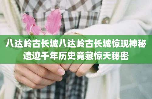 八达岭古长城八达岭古长城惊现神秘遗迹千年历史竟藏惊天秘密