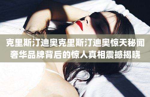 克里斯汀迪奥克里斯汀迪奥惊天秘闻奢华品牌背后的惊人真相震撼揭晓