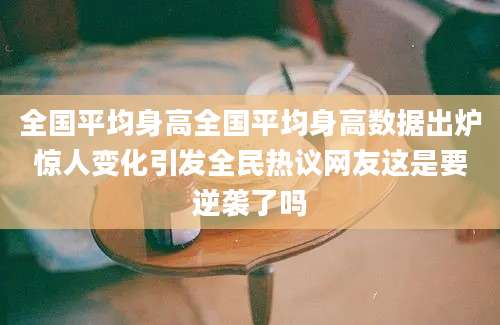 全国平均身高全国平均身高数据出炉惊人变化引发全民热议网友这是要逆袭了吗