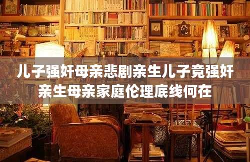 儿子强奸母亲悲剧亲生儿子竟强奸亲生母亲家庭伦理底线何在