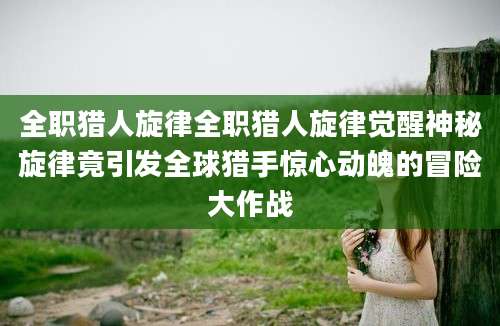 全职猎人旋律全职猎人旋律觉醒神秘旋律竟引发全球猎手惊心动魄的冒险大作战