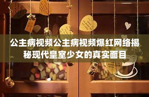 公主病视频公主病视频爆红网络揭秘现代皇室少女的真实面目