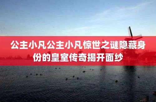 公主小凡公主小凡惊世之谜隐藏身份的皇室传奇揭开面纱