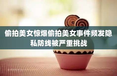 偷拍美女惊爆偷拍美女事件频发隐私防线被严重挑战