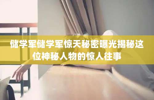储学军储学军惊天秘密曝光揭秘这位神秘人物的惊人往事