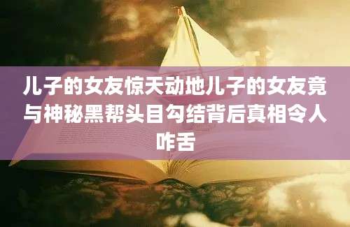 儿子的女友惊天动地儿子的女友竟与神秘黑帮头目勾结背后真相令人咋舌