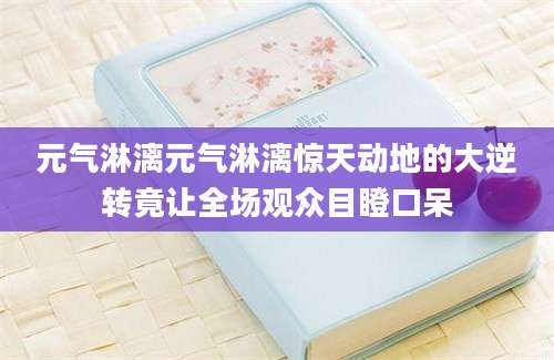 元气淋漓元气淋漓惊天动地的大逆转竟让全场观众目瞪口呆