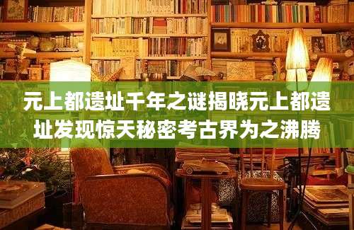 元上都遗址千年之谜揭晓元上都遗址发现惊天秘密考古界为之沸腾
