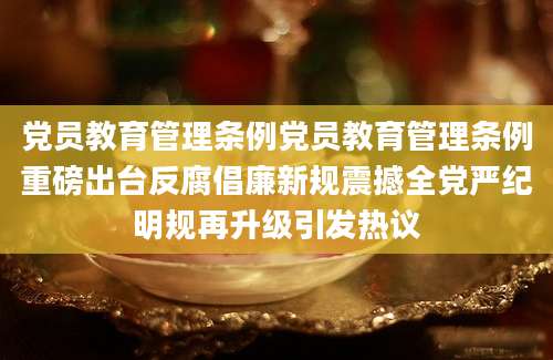 党员教育管理条例党员教育管理条例重磅出台反腐倡廉新规震撼全党严纪明规再升级引发热议