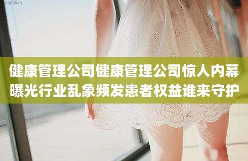 健康管理公司健康管理公司惊人内幕曝光行业乱象频发患者权益谁来守护