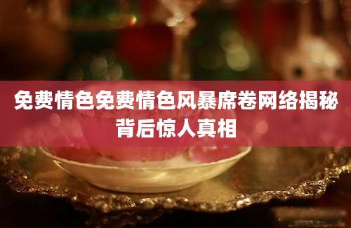 免费情色免费情色风暴席卷网络揭秘背后惊人真相