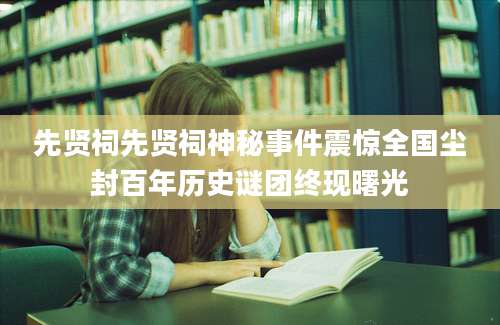 先贤祠先贤祠神秘事件震惊全国尘封百年历史谜团终现曙光