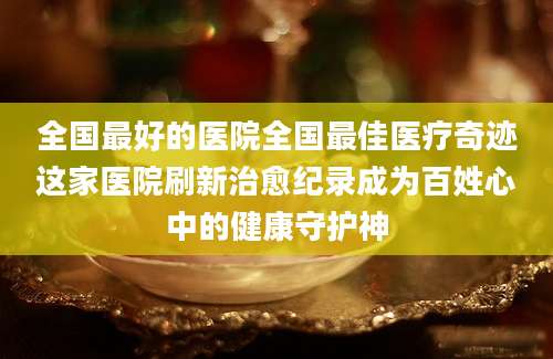 全国最好的医院全国最佳医疗奇迹这家医院刷新治愈纪录成为百姓心中的健康守护神