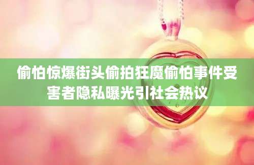 偷怕惊爆街头偷拍狂魔偷怕事件受害者隐私曝光引社会热议