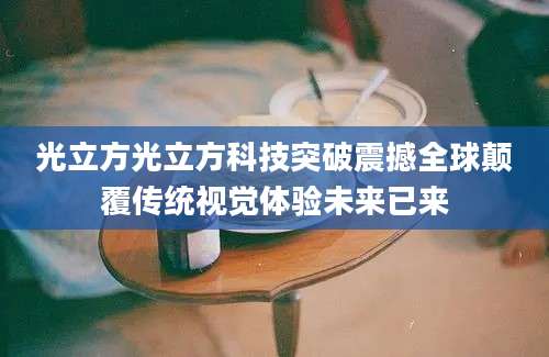 光立方光立方科技突破震撼全球颠覆传统视觉体验未来已来
