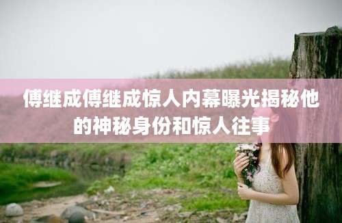 傅继成傅继成惊人内幕曝光揭秘他的神秘身份和惊人往事