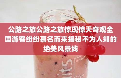 公路之旅公路之旅惊现惊天奇观全国游客纷纷慕名而来揭秘不为人知的绝美风景线