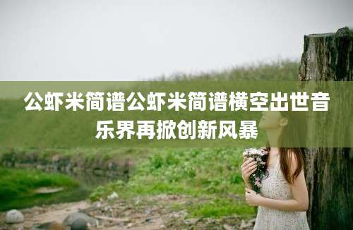 公虾米简谱公虾米简谱横空出世音乐界再掀创新风暴