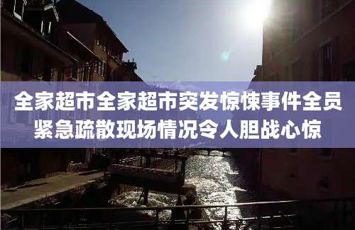 全家超市全家超市突发惊悚事件全员紧急疏散现场情况令人胆战心惊
