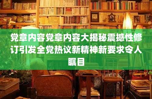 党章内容党章内容大揭秘震撼性修订引发全党热议新精神新要求令人瞩目
