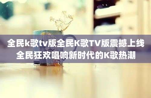 全民k歌tv版全民K歌TV版震撼上线全民狂欢唱响新时代的K歌热潮